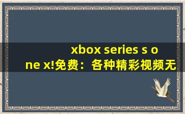 xbox series s one x!免费：各种精彩视频无限制免费看！